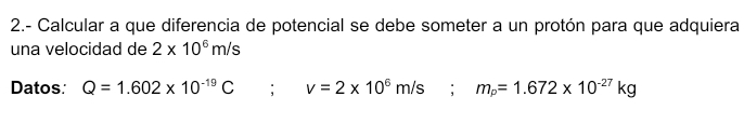 2.- Calcular a que diferencia de potencial se debe someter a un protón para que adquiera 
una velocidad de 2* 10^6m/s
Datos: Q=1.602* 10^(-19)C; v=2* 10^6m/s; m_p=1.672* 10^(-27)kg