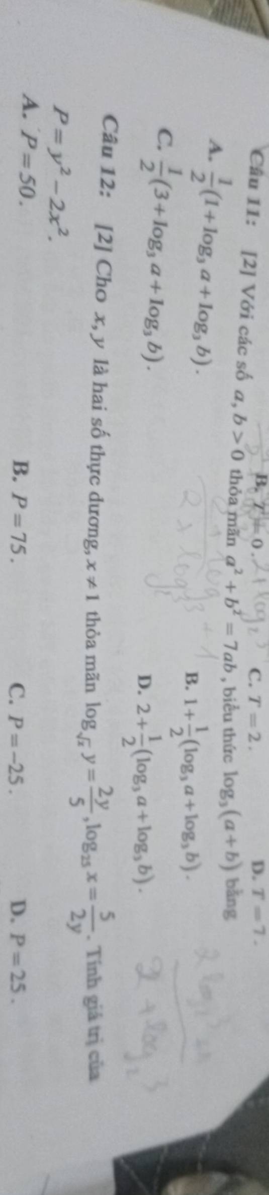 B. T=0 D. T=7.
C. T=2. 
Câu 11: [2] Với các số a, b>0 thỏa mãn a^2+b^2=7ab , biểu thức log _3(a+b) bằng
A.  1/2 (1+log _3a+log _3b).
B. 1+ 1/2 (log _3a+log _3b).
C.  1/2 (3+log _3a+log _3b).
D. 2+ 1/2 (log _3a+log _3b). 
Câu 12: [2] Cho x, y là hai số thực dương, x!= 1 thòa mãn log _sqrt(x)y= 2y/5 , log _25x= 5/2y . Tính giá trị của
P=y^2-2x^2.
A. P=50. P=75. 
B.
C. P=-25. D. P=25.