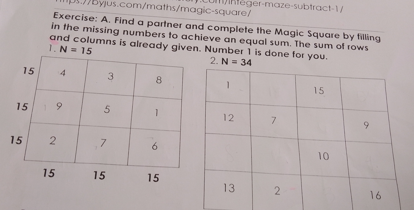 cumInteger-maze-subtract-1 / 
1ps://byjus.com/maths/magic-square/ 
Exercise: A. Find a partner and complete the Magic Square by filling 
in the missing numbers to achieve an equal sum. The sum of rows 
and columns is already given. Number 1 is done for you. 
1. N=15
2. N=34