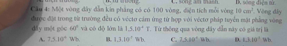 B. t trường. C. song am thanh. D. sóng điện từ.
Câu 4: Một vòng dây dẫn kín phẳng có có 100 vòng, diện tích mỗi vòng 10cm^2. Vòng dây
được đặt trong từ trường đều có véctơ cảm ứng từ hợp với véctơ pháp tuyến mặt phẳng vòng
dấy một góc 60° và có độ lớn là 1,5.10^(-4)T. Từ thông qua vòng dây dẫn này có giá trị là
A. 7.5.10^((-6)^(·) Wb. B. 1,3.10^-7)Wb. C. 7,5.10^(-4)Wb. D. 1, 3.10^(-3)Wb.