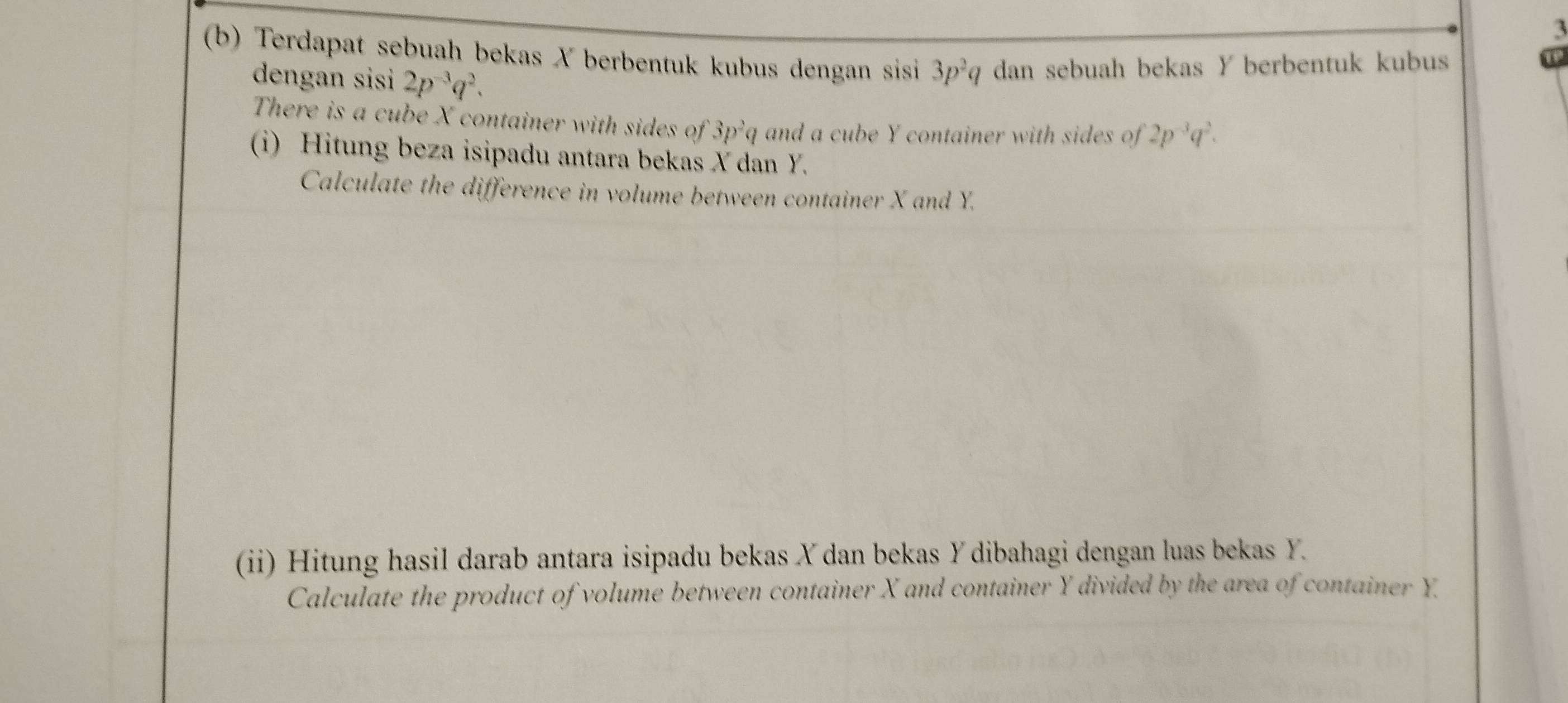 3 
(b) Terdapat sebuah bekas X berbentuk kubus dengan sisi 3p^2q dan sebuah bekas Y berbentuk kubus 
dengan sisi 2p^(-3)q^2. 
There is a cube X container with sides of 3p^2q and a cube Y container with sides of 2p^(-3)q^2. 
i) Hitung beza isipadu antara bekas X dan Y. 
Calculate the difference in volume between container X and Y. 
(ii) Hitung hasil darab antara isipadu bekas X dan bekas Y dibahagi dengan luas bekas Y
Calculate the product of volume between container X and container Y divided by the area of container Y.