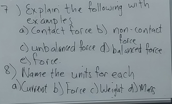 ) Sxplain the following with 
examples 
a) Contact force b) non-contact 
force 
() unbalanced force do balanced force 
esforce. 
⑧ Name the units for each 
a) Current b) Force () Weight d) mass