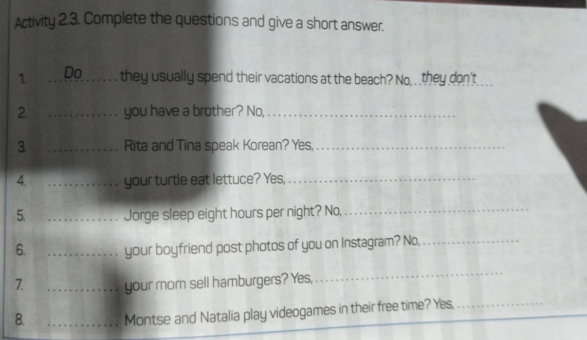 Activity 2.3. Complete the questions and give a short answer. 
1 _Do they usually spend their vacations at the beach? No, . they don't_ 
2 _you have a brother? No,_ 
3. _Rita and Tina speak Korean? Yes,_ 
4. _your turtle eat lettuce? Yes,_ 
5. _Jorge sleep eight hours per night? No,_ 
6. _your boyfriend post photos of you on Instagram? No,_ 
7. _your mom sell hamburgers? Yes, 
_ 
8. 
_Montse and Natalia play videogames in their free time? Yes._