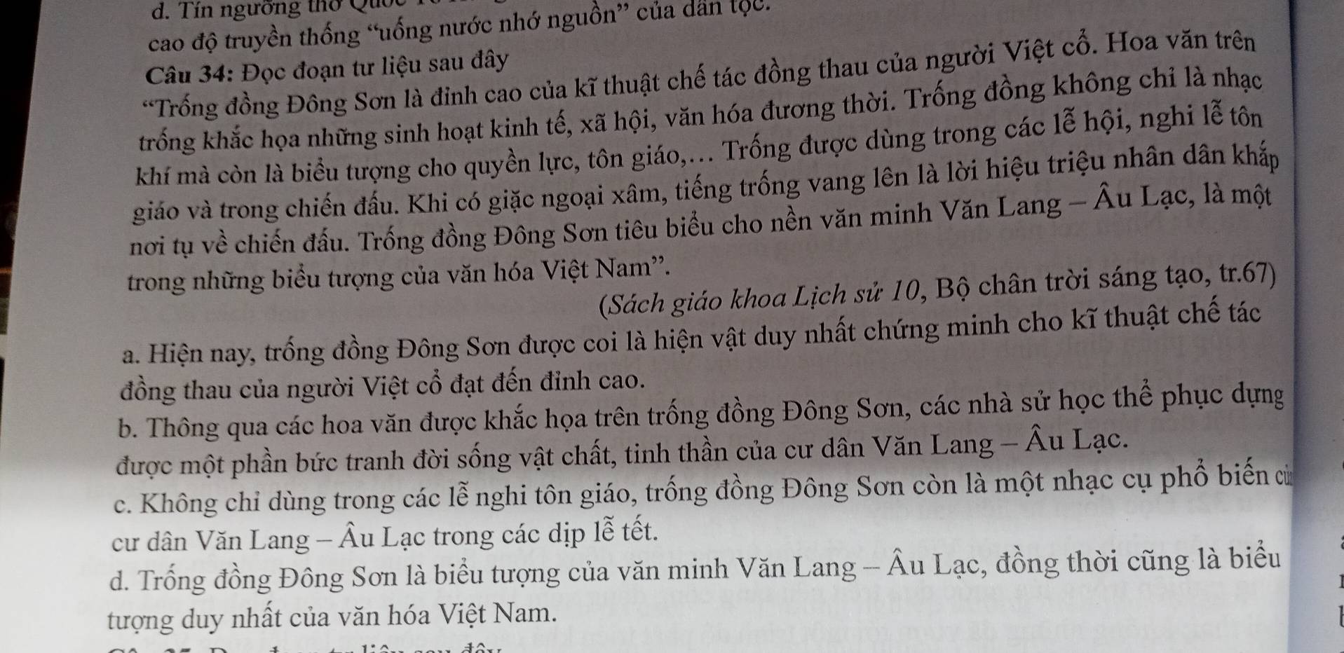 Tín ngường thờ Qu
cao độ truyền thống “uống nước nhớ nguồn” của dân tộc.
Câu 34: Đọc đoạn tư liệu sau đây
*Trống đồng Đông Sơn là đinh cao của kĩ thuật chế tác đồng thau của người Việt cổ. Hoa văn trên
trống khắc họa những sinh hoạt kinh tế, xã hội, văn hóa đương thời. Trống đồng không chỉ là nhạc
khí mà còn là biểu tượng cho quyền lực, tôn giáo,... Trống được dùng trong các lễ hội, nghi lễ tôn
giáo và trong chiến đấu. Khi có giặc ngoại xâm, tiếng trống vang lên là lời hiệu triệu nhân dân khắp
nơi tụ về chiến đấu. Trống đồng Đông Sơn tiêu biểu cho nền văn minh Văn Lang - Âu Lạc, là một
trong những biểu tượng của văn hóa Việt Nam''.
(Sách giáo khoa Lịch sử 10, Bộ chân trời sáng tạo, tr.67)
a. Hiện nay, trống đồng Đông Sơn được coi là hiện vật duy nhất chứng minh cho kĩ thuật chế tác
đồng thau của người Việt cổ đạt đến đinh cao.
b. Thông qua các hoa văn được khắc họa trên trống đồng Đông Sơn, các nhà sử học thể phục dựng
được một phần bức tranh đời sống vật chất, tinh thần của cư dân Văn Lang - Âu Lạc.
c. Không chỉ dùng trong các lễ nghi tôn giáo, trống đồng Đông Sơn còn là một nhạc cụ phổ biến ủ
cư dân Văn Lang - Âu Lạc trong các dịp lễ tết.
d. Trống đồng Đông Sơn là biểu tượng của văn minh Văn Lang - Âu Lạc, đồng thời cũng là biểu
tượng duy nhất của văn hóa Việt Nam.