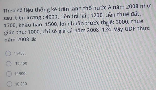 Theo số liệu thống kê trên lãnh thổ nước A năm 2008 như
sau: tiền lương : 4000, tiền trả lãi : 1200, tiền thuê đất:
1700, khấu hao: 1500, lợi nhuận trước thuế: 3000, thuế
gián thu: 1000, chỉ số giá cả năm 2008: 124. Vậy GDP thực
năm 2008 là:
11400.
12.400
11900.
10.000.