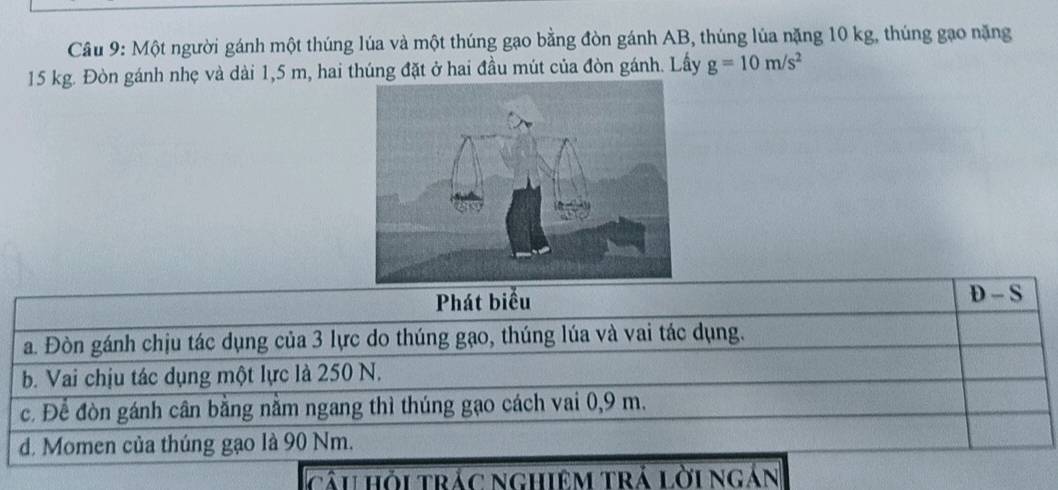 Một người gánh một thúng lúa và một thúng gạo bằng đòn gánh AB, thúng lúa nặng 10 kg, thúng gạo nặng
15 kg. Đòn gánh nhẹ và dài 1,5 m, hai thúng đặt ở hai đầu mút của đòn gánh. Lấy g=10m/s^2
Phát biểu
D-S
a. Đòn gánh chịu tác dụng của 3 lực do thúng gạo, thúng lúa và vai tác dụng.
b. Vai chịu tác dụng một lực là 250 N.
c. Để đòn gánh cân bằng nằm ngang thì thúng gạo cách vai 0,9 m.
d. Momen của thúng gạo là 90 Nm.
câu hỏi trác nghiệm trả lời ngắn