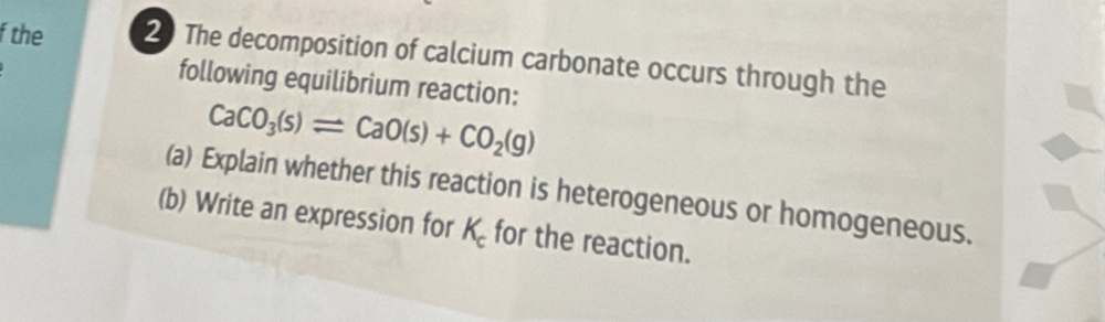 the 2 The decomposition of calcium carbonate occurs through the 
following equilibrium reaction:
CaCO_3(s)leftharpoons CaO(s)+CO_2(g)
(a) Explain whether this reaction is heterogeneous or homogeneous. 
(b) Write an expression for K_c for the reaction.