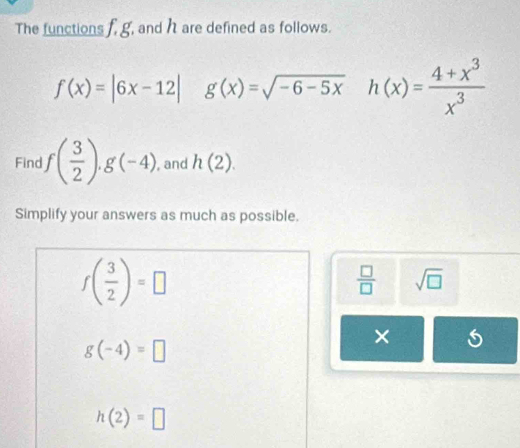 The functions f, g, and h are defined as follows.
f(x)=|6x-12| g(x)=sqrt(-6-5x)h(x)= (4+x^3)/x^3 
Find f( 3/2 ).g(-4) , and h(2). 
Simplify your answers as much as possible.
f( 3/2 )=□
 □ /□   sqrt(□ )
g(-4)=□
×
h(2)=□