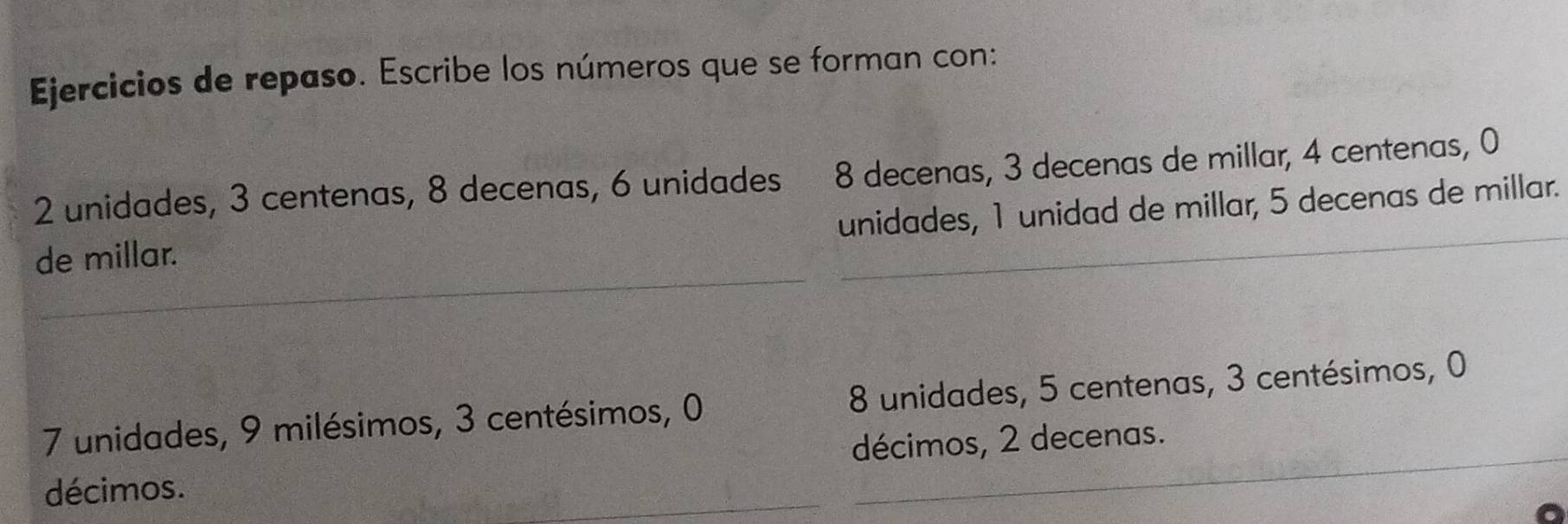 Ejercicios de repaso. Escribe los números que se forman con:
2 unidades, 3 centenas, 8 decenas, 6 unidades 8 decenas, 3 decenas de millar, 4 centenas, 0
unidades, 1 unidad de millar, 5 decenas de millar.
de millar.
7 unidades, 9 milésimos, 3 centésimos, 0 8 unidades, 5 centenas, 3 centésimos, 0
décimos. décimos, 2 decenas.