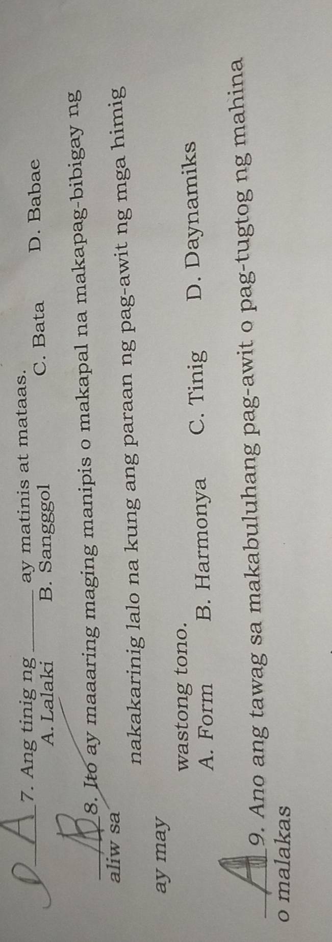 Ang tinig ng
a_ _ay matinis at mataas.
A. Lalaki B. Sangggol C. Bata D. Babae
_8. Ito ay maaaring maging manipis o makapal na makapag-bibigay ng
aliw sa
nakakarinig lalo na kung ang paraan ng pag-awit ng mga himig
aymay
wastong tono.
A. Form B. Harmonya C. Tinig D. Daynamiks
_9. Ano ang tawag sa makabuluhang pag-awit o pag-tugtog ng mahina
o malakas