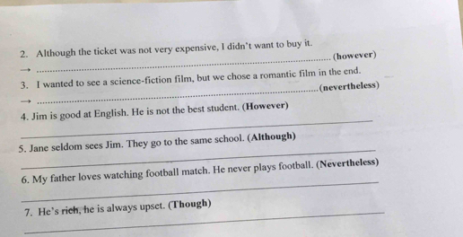 Although the ticket was not very expensive, I didn't want to buy it. 
_(however) 
3. I wanted to see a science-fiction film, but we chose a romantic film in the end. 
_(nevertheless) 
_ 
4. Jim is good at English. He is not the best student. (However) 
_ 
5. Jane seldom sees Jim. They go to the same school. (Although) 
_ 
6. My father loves watching football match. He never plays football. (Nevertheless) 
_ 
7. He’s rich, he is always upset. (Though)