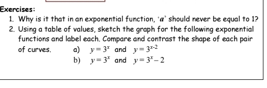 Why is it that in an exponential function, ‘a’ should never be equal to 1? 
2. Using a table of values, sketch the graph for the following exponential 
functions and label each. Compare and contrast the shape of each pair 
of curves, a) y=3^x and y=3^(x-2)
b) y=3^x and y=3^x-2