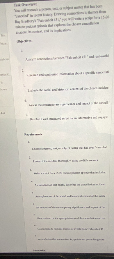 Task Overview: 
You will research a person, text, or subject matter that has been 
"canceled" in recent history. Drawing connections to themes from 
Ray Bradbury's "Fahrenheit 451," you will write a script for a 15-20
minute podcast episode that explores the chosen cancellation 
incident, its context, and its implications. 
My - 
irtual Objectives: 
1. 
otebook Analyze connections between ''Fahrenheit 451° and real-world 
2. 
cation C Research and synthesize information about a specific cancellati 
ng 
3. 
hools Evaluate the social and historical context of the chosen inciden 
4. 
Assess the contemporary significance and impact of the cancell 
Fall 5. 
Develop a well-structured script for an informative and engagir 
Requirements: 
1. 
Choose a person, text, or subject matter that has been "canceled 
2. 
Research the incident thoroughly, using credible sources 
3. 
Write a script for a 15-20 minute podcast episode that includes: 
An introduction that briefly describes the cancellation incident 
An explanation of the social and historical context of the incide 
An analysis of the contemporary significance and impact of the 
Your position on the appropriateness of the cancellation and the 
Connections to relevant themes or events from "Fahrenheit 451
A conclusion that summarizes key points and poses thought-pro 
Submission