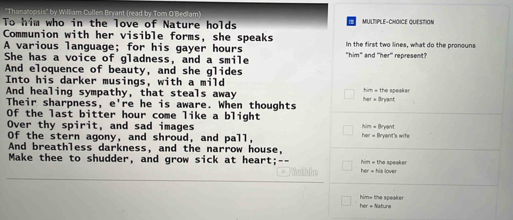 "Thanatopsis" by William Cullen Bryant (read by Tom O'Bedlam) 
To him who in the love of Nature holds MULTIPLE-CHOICE QUESTION 
a 
Communion with her visible forms, she speaks 
A various language; for his gayer hours 
In the first two lines, what do the pronouns 
She has a voice of gladness, and a smile 
"him" and "her" represent? 
And eloquence of beauty, and she glides 
Into his darker musings, with a mild 
him = the speaker 
And healing sympathy, that steals away her = Bryant 
Their sharpness, e're he is aware. When thoughts 
Of the last bitter hour come like a blight him = Bryant 
Over thy spirit, and sad images 
Of the stern agony, and shroud, and pall, her = Bryant's wife 
And breathless darkness, and the narrow house, 
Make thee to shudder, and grow sick at heart; -- him = the speaker 
VouTube her = his lover 
him= the speaker 
her = Nature