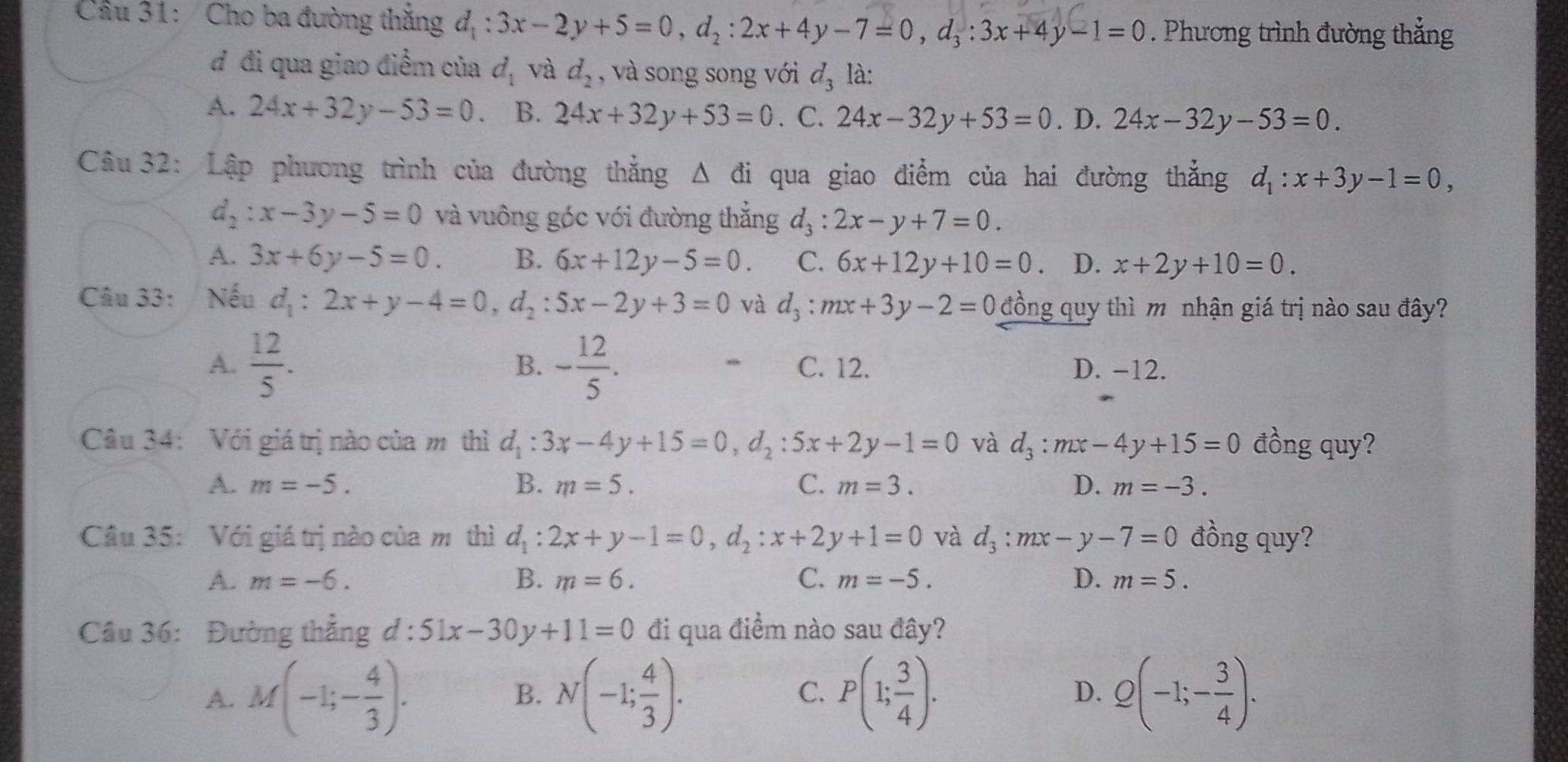 Cầu 31: Cho ba đường thắng d_1:3x-2y+5=0,d_2:2x+4y-7=0,d_3:3x+4y-1=0. Phương trình đường thẳng
d đi qua giao điểm của d_1 và d_2 , và song song với d_3 là:
A. 24x+32y-53=0. B. 24x+32y+53=0 . C. 24x-32y+53=0. D. 24x-32y-53=0.
Câu 32: Lập phương trình của đường thắng △ di qua giao điểm của hai đường thẳng d_1:x+3y-1=0,
d_2:x-3y-5=0 và vuông góc với đường thắng d_3:2x-y+7=0.
A. 3x+6y-5=0. B. 6x+12y-5=0. C. 6x+12y+10=0 、 D. x+2y+10=0.
Câu 33:/ Nếu d_1:2x+y-4=0,d_2:5x-2y+3=0 và d_3:mx+3y-2=0 đồng quy thì m nhận giá trị nào sau đây?
B.
A.  12/5 . - 12/5 . C. 12. D. -12.
Câu 34: Với giá trị nào của m thì d_1:3x-4y+15=0,d_2:5x+2y-1=0 và d_3:mx-4y+15=0 đồng quy?
A. m=-5. B. m=5. C. m=3. D. m=-3.
Câu 35: Với giá trị nào của m thì d_1:2x+y-1=0,d_2:x+2y+1=0 và d_3:mx-y-7=0 đồng quy?
A. m=-6. B. m=6. C. m=-5. D. m=5.
Câu 36: Đường thẳng d:51x-30y+11=0 đi qua điềm nào sau đây?
A. M(-1;- 4/3 ). N(-1; 4/3 ). P(1; 3/4 ). D. Q(-1;- 3/4 ).
B.
C.