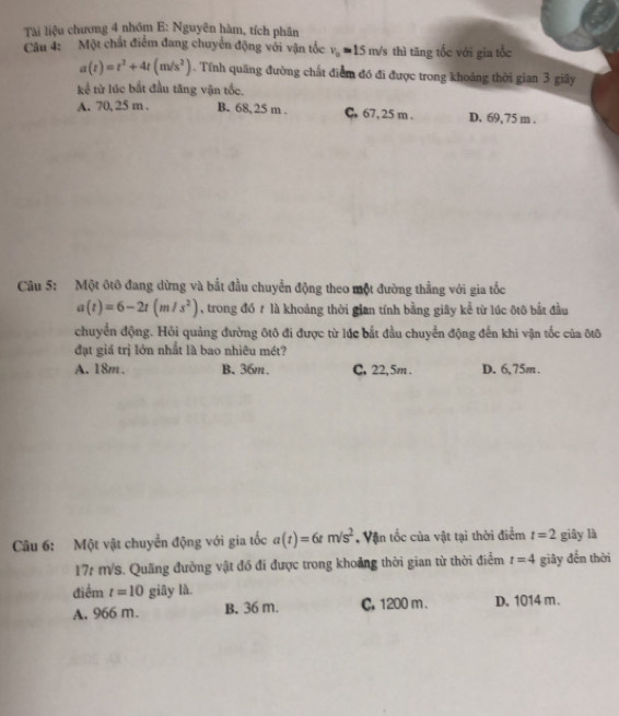 Tài liệu chương 4 nhóm E: Nguyên hàm, tích phân
Câu 4: Một chất điểm đang chuyển động với vận tốc v_0=15m/s thì tāng tốc với gia tốc
a(t)=t^2+4t(m/s^2). Tính quãng đường chất điểm đó đi được trong khoảng thời gian 3 giãy
kể từ lúc bắt đầu tăng vận tốc.
A. 70, 25 m. B. 68,25 m. C. 67, 25 m. D. 69,75 m.
Câu 5: Một ôtô đang dừng và bắt đầu chuyển động theo một đường thẳng với gia tốc
a(t)=6-2t(m/s^2) , trong đó t là khoảng thời gian tính bằng giây kể từ lúc ôtô bắt đầu
chuyển động. Hỏi quảng đường ôtô đi được từ lúc bắt đầu chuyển động đến khi vận tốc của ôtô
đạt giá trị lớn nhất là bao nhiêu mét?
A. 18m. B、 36m. C. 22, 5m. D. 6,75m.
Cu 6: Một vật chuyển động với gia tốc a(t)=6tm/s^2 , Vận tốc của vật tại thời điểm t=2 giây là
17r m/s. Quãng đường vật đó đi được trong khoảng thời gian từ thời điểm t=4 giây đến thời
điểm t=10 giây là.
A. 966 m. B. 36 m. C. 1200 m. D. 1014 m.