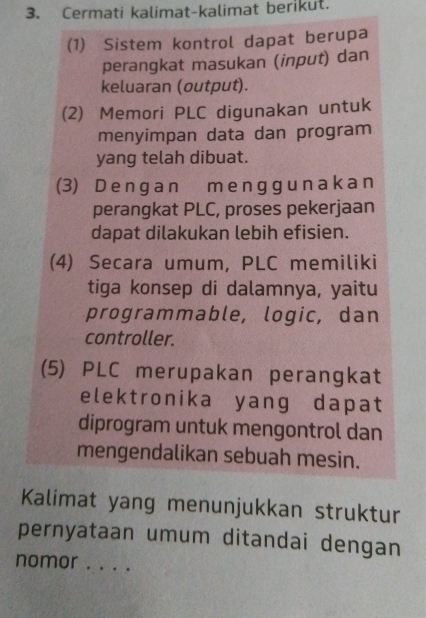 Cermati kalimat-kalimat berikut. 
(1) Sistem kontrol dapat berupa 
perangkat masukan (input) dan 
keluaran (output). 
(2) Memori PLC digunakan untuk 
menyimpan data dan program 
yang telah dibuat. 
(3) D e n g an m e ngg u n aka n 
perangkat PLC, proses pekerjaan 
dapat dilakukan lebih efisien. 
(4) Secara umum, PLC memiliki 
tiga konsep di dalamnya, yaitu 
programmable, logic, dan 
controller. 
(5) PLC merupakan perangkat 
elektronika yang dapat 
diprogram untuk mengontrol dan 
mengendalikan sebuah mesin. 
Kalimat yang menunjukkan struktur 
pernyataan umum ditandai dengan 
nomor . .