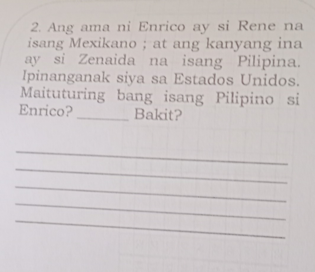 Ang ama ni Enrico ay si Rene na 
isang Mexikano ; at ang kanyang ina 
ay si Zenaida na isang Pilipina. 
Ipinanganak siya sa Estados Unidos. 
Maituturing bang isang Pilipino si 
Enrico? _Bakit? 
_ 
_ 
_ 
_ 
_