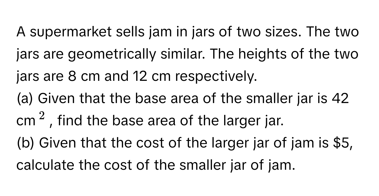 A supermarket sells jam in jars of two sizes. The two jars are geometrically similar. The heights of the two jars are 8 cm and 12 cm respectively. 
(a) Given that the base area of the smaller jar is 42 cm$^2$, find the base area of the larger jar.
(b) Given that the cost of the larger jar of jam is $5, calculate the cost of the smaller jar of jam.