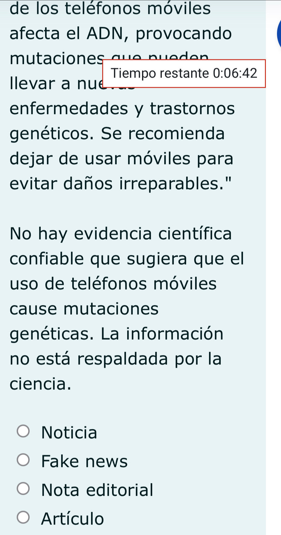 de los teléfonos móviles 
afecta el ADN, provocando 
mutaciones L LC nue d e n 
Tiempo restante 0:06:42
Ilevar a nue 
enfermedades y trastornos 
genéticos. Se recomienda 
dejar de usar móviles para 
evitar daños irreparables." 
No hay evidencia científica 
confiable que sugiera que el 
uso de teléfonos móviles 
cause mutaciones 
genéticas. La información 
no está respaldada por la 
ciencia. 
Noticia 
Fake news 
Nota editorial 
Artículo