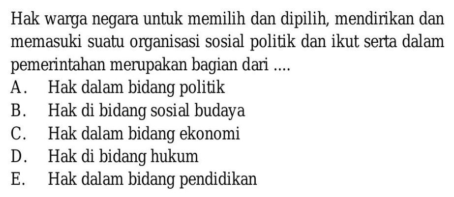 Hak warga negara untuk memilih dan dipilih, mendirikan dan
memasuki suatu organisasi sosial politik dan ikut serta dalam
pemerintahan merupakan bagian dari ....
A . Hak dalam bidang politik
B. Hak di bidang sosial budaya
C. Hak dalam bidang ekonomi
D. Hak di bidang hukum
E. Hak dalam bidang pendidikan