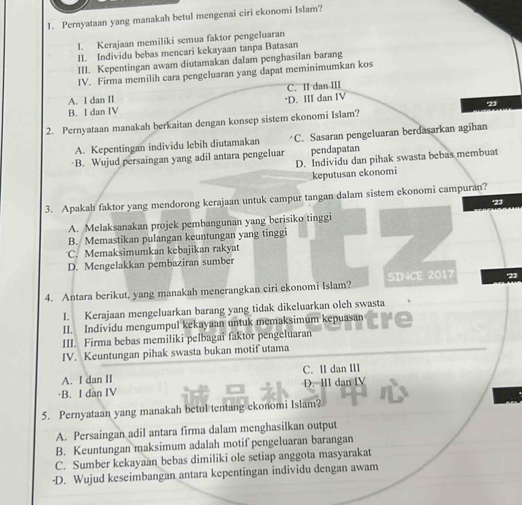 Pernyataan yang manakah betul mengenai ciri ekonomi Islam?
I. Kerajaan memiliki semua faktor pengeluaran
II. Individu bebas mencari kekayaan tanpa Batasan
III. Kepentingan awam diutamakan dalam penghasilan barang
IV. Firma memilih cara pengeluaran yang dapat meminimumkan kos
C. II dan III
A. I dan II ·D. III dan IV
'23
B. I dan IV
2. Pernyataan manakah berkaitan dengan konsep sistem ekonomi Islam?
A. Kepentingan individu lebih diutamakan C. Sasaran pengeluaran berdasarkan agihan
B. Wujud persaingan yang adil antara pengeluar pendapatan
D. Individu dan pihak swasta bebas membuat
keputusan ekonomi
3. Apakah faktor yang mendorong kerajaan untuk campur tangan dalam sistem ekonomi campuran?
'23
A. Melaksanakan projek pembangunan yang berisiko tinggi
B. Memastikan pulangan keuntungan yang tinggi
C. Memaksimumkan kebajikan rakyat
D. Mengelakkan pembaziran sumber
4. Antara berikut, yang manakah menerangkan ciri ekonomi Islam? SINCE 2017
23
I. Kerajaan mengeluarkan barang yang tidak dikeluarkan oleh swasta
II. Individu mengumpul kekayaan untuk memaksimum kepuasan
III. Firma bebas memiliki pelbagai faktor pengeluaran
IV. Keuntungan pihak swasta bukan motif utama
A. I dan II C. II dan III
B. I dan IV D. III dan I
5. Pernyataan yang manakah betul tentang ekonomi Islam?
A. Persaingan adil antara firma dalam menghasilkan output
B. Keuntungan maksimum adalah motif pengeluaran barangan
C. Sumber kekayaan bebas dimiliki ole setiap anggota masyarakat
·D. Wujud keseimbangan antara kepentingan individu dengan awam