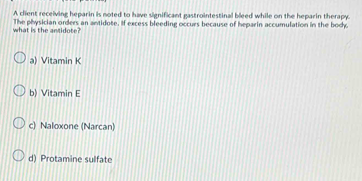 A client receiving heparin is noted to have significant gastrointestinal bleed while on the heparin therapy.
The physician orders an antidote. If excess bleeding occurs because of heparin accumulation in the body,
what is the antidote?
a) Vitamin K
b) Vitamin E
c) Naloxone (Narcan)
d) Protamine sulfate