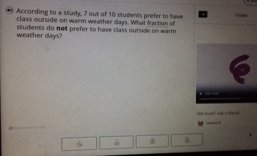 According to a study, 7 out of 10 students prefer to have Video
class outside on warm weather days. What fraction of
students do not prefer to have class outside on warm
weather days?
Still stuck? Ask a friend!
Aelerie R
=You catrearn 5 coms
 3/100   7/100   31/120  ≌