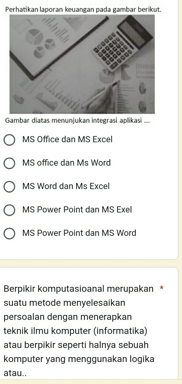 Perhatikan laporan keuangan pada gambar berikut.
Gambar diatas menunjukan integrasi aplikasi ...
MS Office dan MS Excel
MS office dan Ms Word
MS Word dan Ms Excel
MS Power Point dan MS Exel
MS Power Point dan MS Word
Berpikir komputasioanal merupakan *
suatu metode menyelesaikan
persoalan dengan menerapkan
teknik ilmu komputer (informatika)
atau berpikir seperti halnya sebuah
komputer yang menggunakan logika
atau..