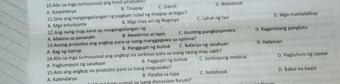 Alin sa mga sumusunod ang hindi produkto
A. Karpinterya B. Tinapay C. Damit D. Notebook
11.Sino ang nangangailangan ng pagkain tulad ng tinapay at bigas?
A. Mga estudyante B. Mga may-ari ng Negosyo C. Lahat ng tao D. Mga manlalakbay
12.Ang isang mag-aaral ay nangangailangan ng:
A. Makina sa pananahi B. Kwaderno at lapis C. Gunting pangkarpintero D. Kagamitang pangluto
13.Anong produkto ang angkop para sa isang manggagawa sa opisina?
A. Bag ng laptop B. Panggupit ng buhok C. Baterya ng sasakyan D. Halaman
14.Alin sa mga sumusunod ang angkop na serbisyo para sa isang taong may sakit?
A. Pagkumpuni ng sasakyan B. Paggupit ng buhok C. Serbisyong medical D. Pagtuturo ng sayaw
15.Ano ang angkop na produkto para sa isang magsasaka?
A. Kalendaryo B. Pataba sa lupa C. Notebook D. Bakal na kawit
hago sumali sa isang discussion forum?