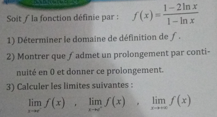 Soit ƒ la fonction définie par : f(x)= (1-2ln x)/1-ln x 
1) Déterminer le domaine de définition de ƒ . 
2) Montrer que ƒ admet un prolongement par conti- 
nuité en 0 et donner ce prolongement. 
3) Calculer les limites suivantes :
limlimits _xto e^-f(x), limlimits _xto e^+f(x), limlimits _xto +∈fty f(x)