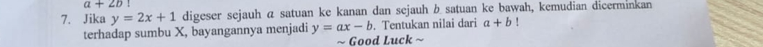 a+2b!
7. Jika y=2x+1 digeser sejauh a satuan ke kanan dan sejauh b satuan ke bawah, kemudian dicerminkan 
terhadap sumbu X, bayangannya menjadi y=ax-b. Tentukan nilai dari a+b
~ Good Luck ~