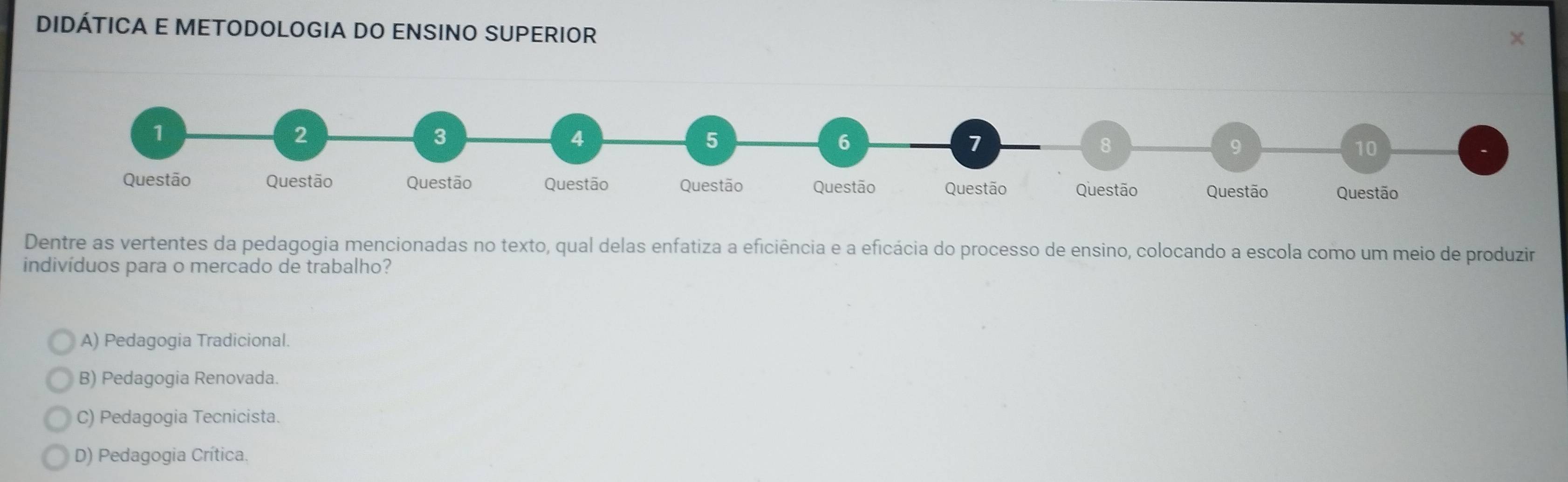 DIDÁTICA E METODOLOGIA DO ENSINO SUPERIOR
Dentre as vertentes da pedagogia mencionadas no texto, qual delas enfatiza a eficiência e a eficácia do processo de ensino, colocando a escola como um meio de produzir
indivíduos para o mercado de trabalho?
A) Pedagogia Tradicional.
B) Pedagogia Renovada.
C) Pedagogia Tecnicista.
D) Pedagogia Crítica.