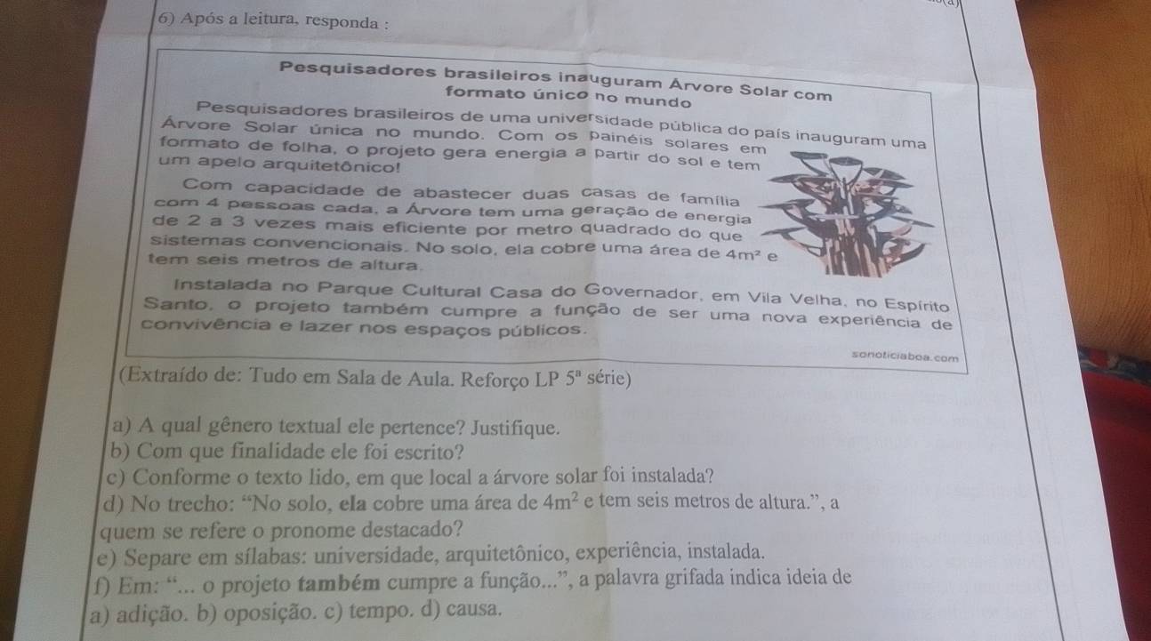 Após a leitura, responda :
Pesquisadores brasileiros inauguram Árvore Solar com
formato único no mundo
Pesquisadores brasileiros de uma universidade pública do país inauguram uma
Árvore Solar única no mundo. Com os painéis solares em
formato de folha, o projeto gera energia a partir do sol e tem
um apelo arquitetônico!
Com capacidade de abastecer duas casas de família
com 4 pessoas cada, a Árvore tem uma geração de energia
de 2 a 3 vezes mais eficiente por metro quadrado do que
sistemas convencionais. No solo, ela cobre uma área de 4m^2 e
tem seis metros de altura.
Instalada no Parque Cultural Casa do Governador, em Vila Velha, no Espírito
Santo, o projeto também cumpre a função de ser uma nova experiência de
convivência e lazer nos espaços públicos.
sonoticiaboa. com
(Extraído de: Tudo em Sala de Aula. Reforço LP 5^n série)
a) A qual gênero textual ele pertence? Justifique.
b) Com que finalidade ele foi escrito?
c) Conforme o texto lido, em que local a árvore solar foi instalada?
d) No trecho: “No solo, ela cobre uma área de 4m^2 e tem seis metros de altura.”, a
quem se refere o pronome destacado?
e) Separe em sílabas: universidade, arquitetônico, experiência, instalada.
f) Em: “... o projeto também cumpre a função...”, a palavra grifada indica ideia de
a) adição. b) oposição. c) tempo. d) causa.