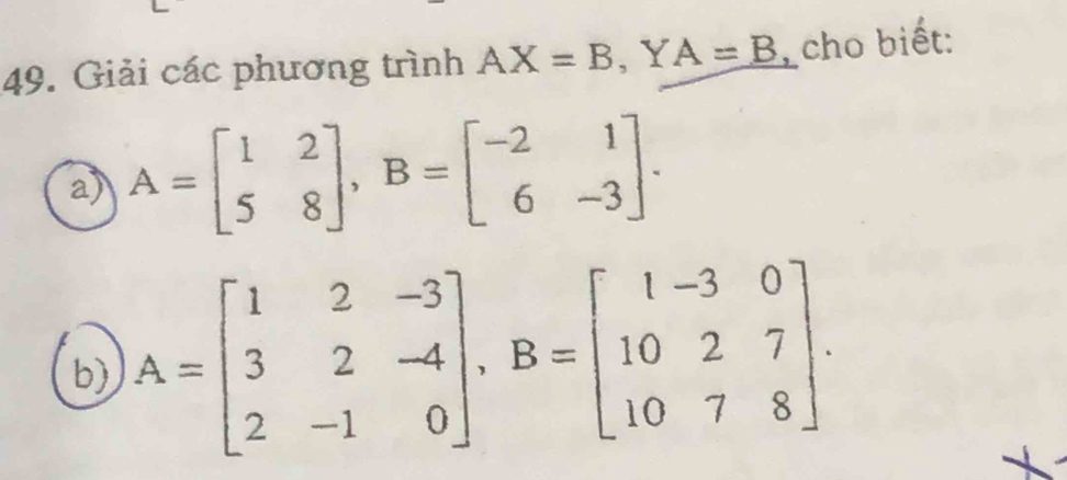 Giải các phương trình AX=B , Y A=B cho biết: 
a) A=beginbmatrix 1&2 5&8endbmatrix , B=beginbmatrix -2&1 6&-3endbmatrix. 
b) A=beginbmatrix 1&2&-3 3&2&-4 2&-1&0endbmatrix , B=beginbmatrix 1-3&0 10&2&7 10&7&8endbmatrix.