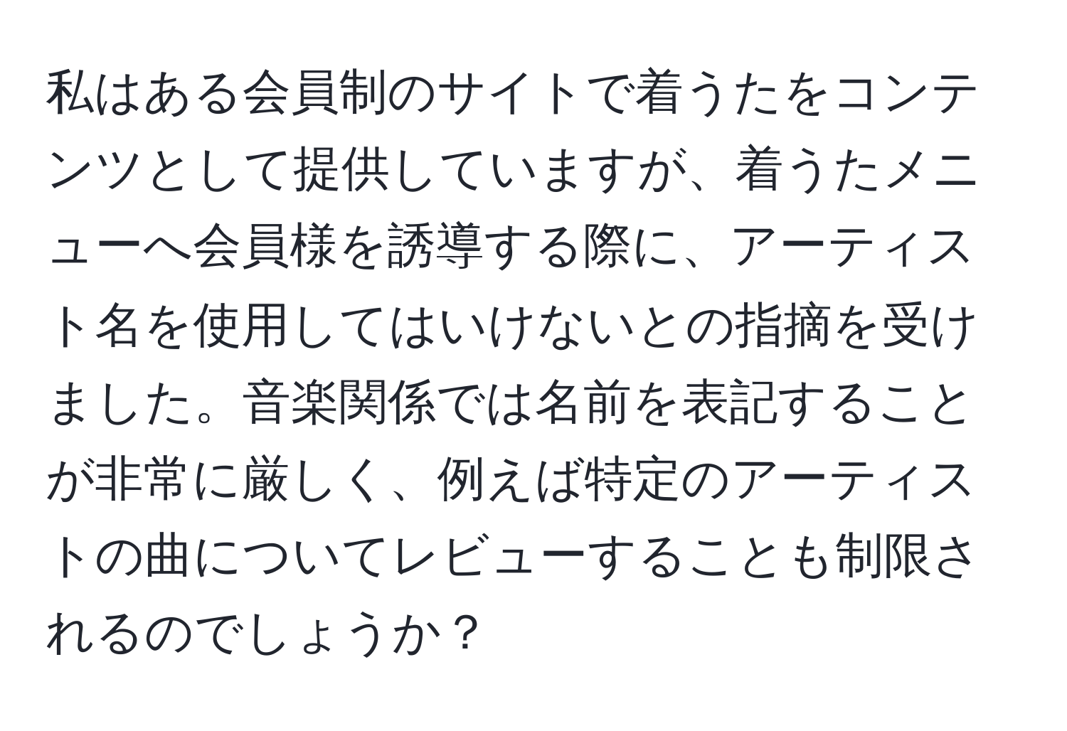 私はある会員制のサイトで着うたをコンテンツとして提供していますが、着うたメニューへ会員様を誘導する際に、アーティスト名を使用してはいけないとの指摘を受けました。音楽関係では名前を表記することが非常に厳しく、例えば特定のアーティストの曲についてレビューすることも制限されるのでしょうか？