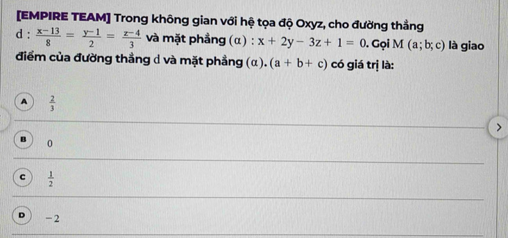 [EMPIRE TEAM] Trong không gian với hệ tọa độ Oxyz, cho đường thẳng
d :  (x-13)/8 = (y-1)/2 = (z-4)/3  và mặt phẳng (α) : x+2y-3z+1=0. Gọi M(a;b;c) là giao
điểm của đường thẳng d và mặt phẳng (a). (a+b+c) có giá trị là:
A  2/3 
0
c  1/2 
-2