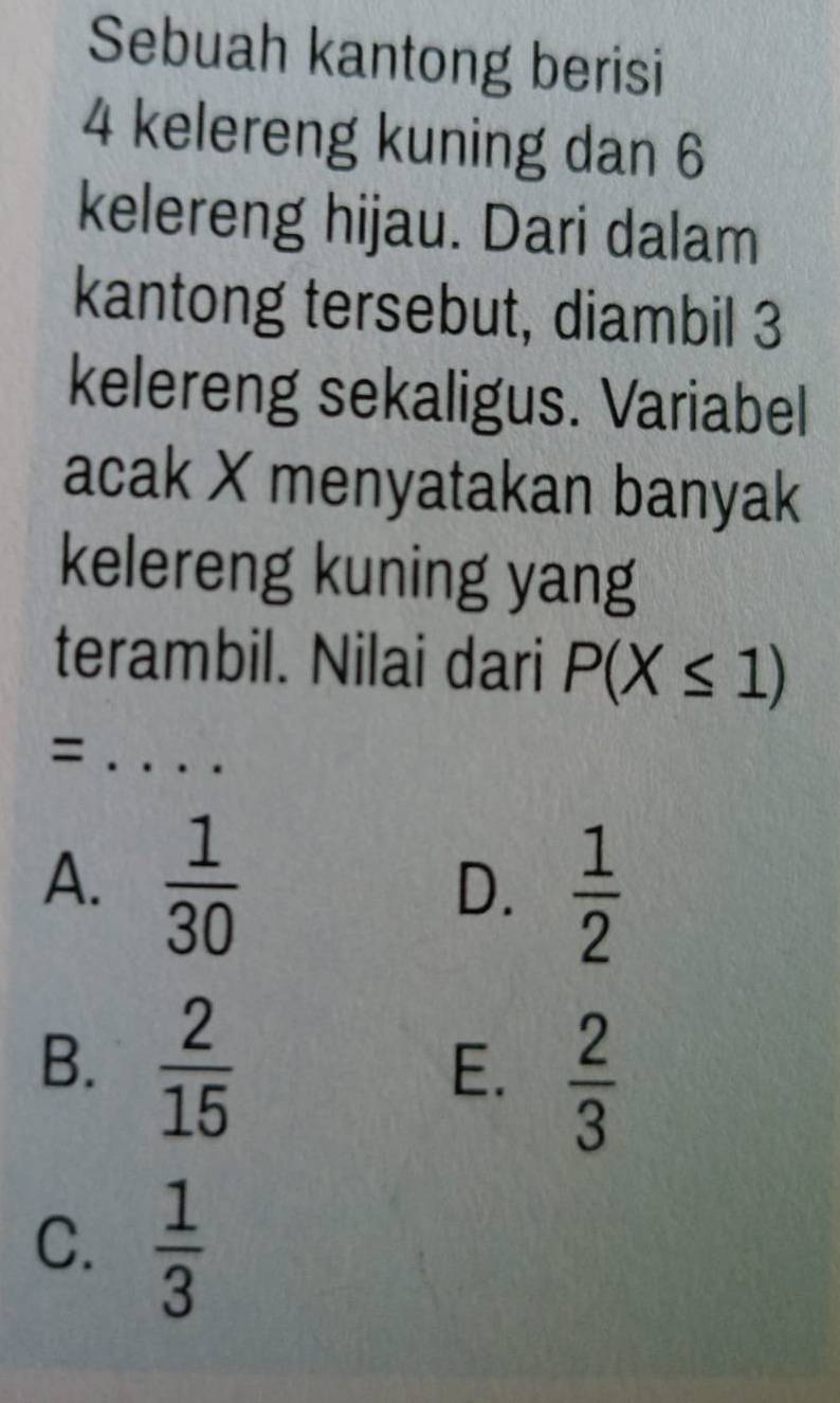 Sebuah kantong berisi
4 kelereng kuning dan 6
kelereng hijau. Dari dalam
kantong tersebut, diambil 3
kelereng sekaligus. Variabel
acak X menyatakan banyak
kelereng kuning yang
terambil. Nilai dari P(X≤ 1)
_=
A.  1/30 
D.  1/2 
B.  2/15 
E.  2/3 
C.  1/3 