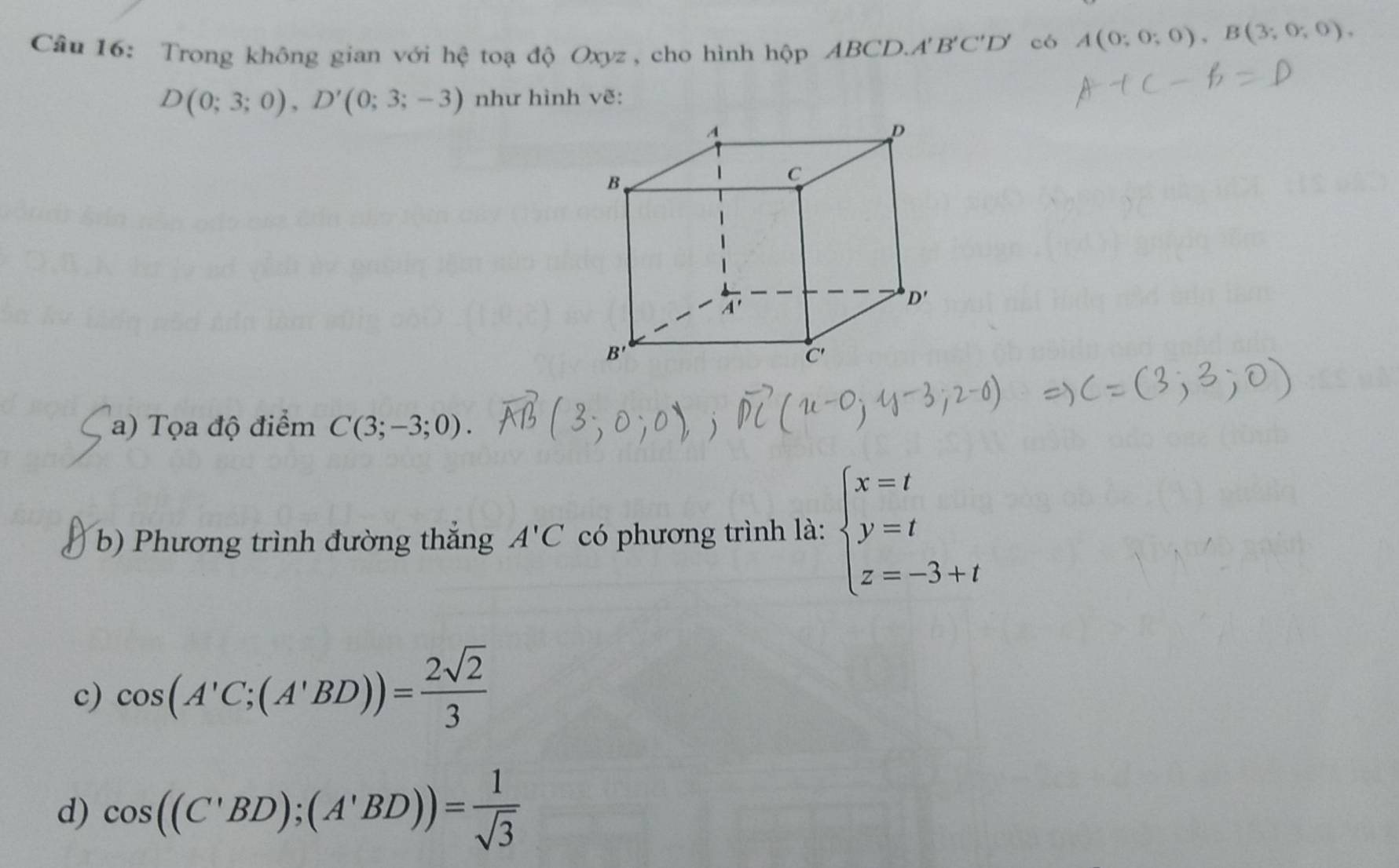 Trong không gian với hệ toạ độ Oxyz , cho hình hộp ABCD.. A'B'C'D' có A(0;0;0),B(3;0;0),
D(0;3;0),D'(0;3;-3) như hình vẽ:
a) Tọa độ điểm C(3;-3;0).
b) Phương trình đường thắng A'C có phương trình là: beginarrayl x=t y=t z=-3+tendarray.
c) cos (A'C;(A'BD))= 2sqrt(2)/3 
d) cos ((C'BD);(A'BD))= 1/sqrt(3) 