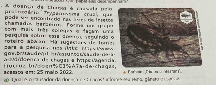 quaticos? Que papel eles desempenham? 
. A doença de Chagas é causada pelo 
protozoário `Trypanosoma cruzi, que 
pode ser encontrado nas fezes de insetos 
chamados barbeiros. Forme um grupo 
com mais três colegas e façam uma 
pesquisa sobre essa doença, seguindo o 
roteiro abaixo. Há sugestões de fontes 
para a pesquisa nos links: https://www. 
gov.br/saude/pt-br/assuntos/saude-de-a 
a-z/d/doenca-de-chagas e https://agencia 
fiocruz .br/ doen % C3%A 7 a-de - chagas 
acessos em: 25 maio 2022. Barbeiro (Triatoma infestans). 
a) Qual é o causador da doença de Chagas? Informe seu reino, gênero e espécie.