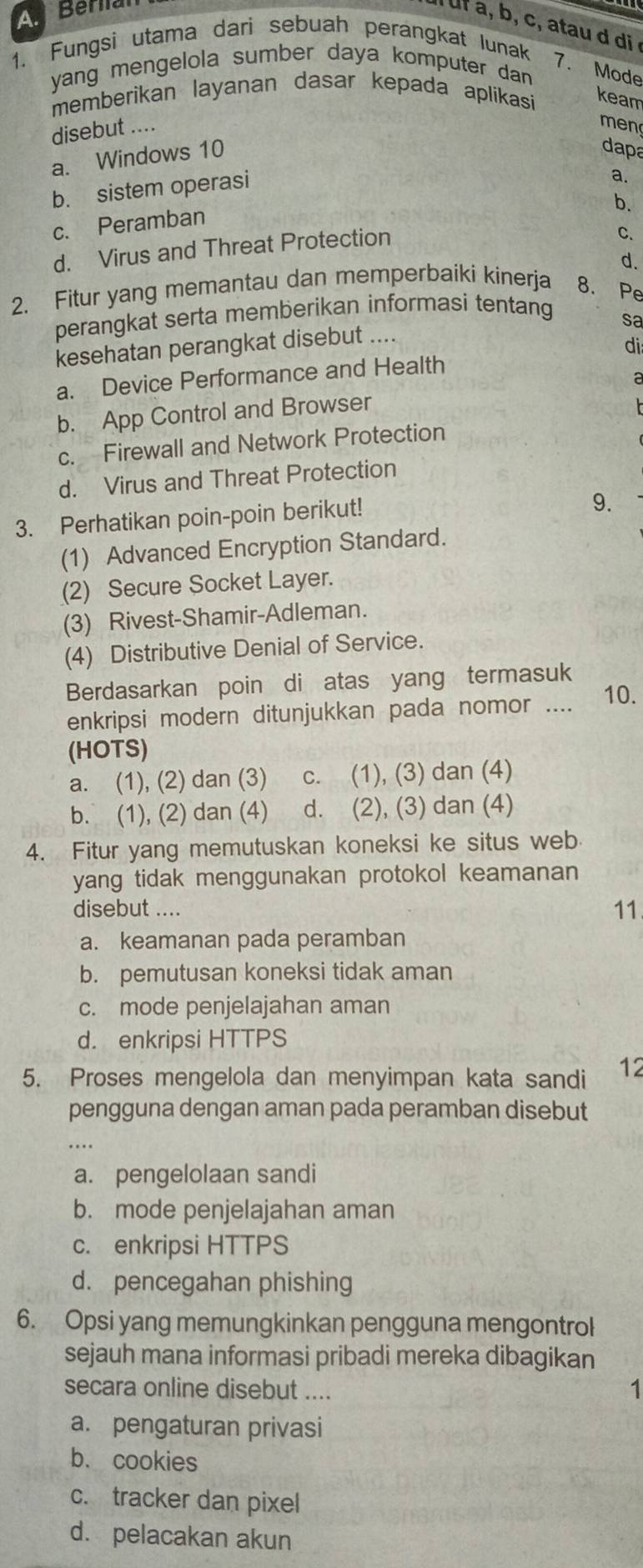 A Berial
uf a, b, c, atau d di
1. Fungsi utama dari sebuah perangkat lunak
7. Mode
yang mengelola sumber daya komputer dan .
memberikan layanan dasar kepada aplikasi keam
disebut ....
men
a. Windows 10
dapa
b. sistem operasi
8
b.
c. Peramban
d. Virus and Threat Protection
C.
d.
2. Fitur yang memantau dan memperbaiki kinerja 8. Pe
perangkat serta memberikan informasi tentang
sa
kesehatan perangkat disebut ....
di
a. Device Performance and Health
a
b. App Control and Browser
c. Firewall and Network Protection
d. Virus and Threat Protection
3. Perhatikan poin-poin berikut!
9.
(1) Advanced Encryption Standard.
(2) Secure Socket Layer.
(3) Rivest-Shamir-Adleman.
(4) Distributive Denial of Service.
Berdasarkan poin di atas yang termasuk
enkripsi modern ditunjukkan pada nomor .... 10.
(HOTS)
a. (1), (2) dan (3) c. (1), (3) dan (4)
b. (1), (2) dan (4) d. (2), (3) dan (4)
4. Fitur yang memutuskan koneksi ke situs web
yang tidak menggunakan protokol keamanan 
disebut .... 11
a. keamanan pada peramban
b. pemutusan koneksi tidak aman
c. mode penjelajahan aman
d. enkripsi HTTPS
5. Proses mengelola dan menyimpan kata sandi 12
pengguna dengan aman pada peramban disebut
a. pengelolaan sandi
b. mode penjelajahan aman
c. enkripsi HTTPS
d. pencegahan phishing
6. Opsi yang memungkinkan pengguna mengontrol
sejauh mana informasi pribadi mereka dibagikan
secara online disebut ....
1
a. pengaturan privasi
b. cookies
c. tracker dan pixel
d. pelacakan akun