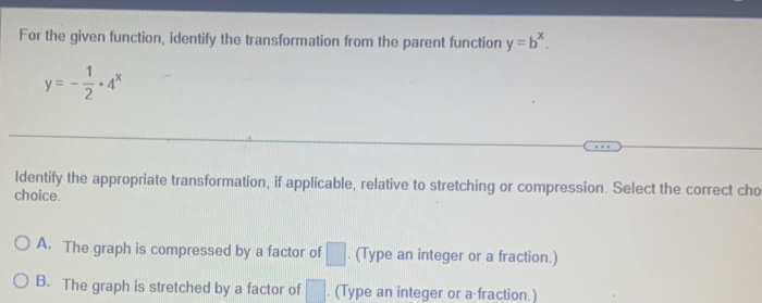 For the given function, identify the transformation from the parent function y=b^x.
y=- 1/2 · 4^x
ldentify the appropriate transformation, if applicable, relative to stretching or compression. Select the correct cho
choice.
A. The graph is compressed by a factor of □. (Type an integer or a fraction.)
B. The graph is stretched by a factor of □. (Type an integer or a fraction.)