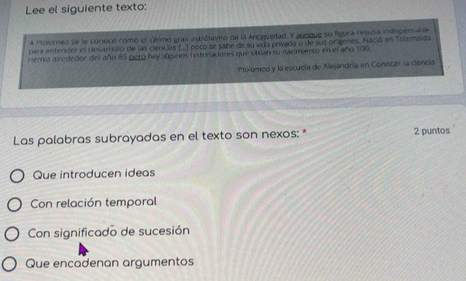 Lee el siguiente texto:
A Ptolomeo se le conoce como el último gran astrónomo de la Antigüedad. Y aunque su figura resuisa indispensable
para entender el desarrolio de las ciencias (...) poco se sabe de su vida privada o de sus origenes. Nació en Tolemaida
Hernia alrededor del año 85 pero hay algunos histortadores que sitúan su nacimiento en el año 100.
Ptolomeo y la escueía de Alejandría en Conocer la ciencia
Las palabras subrayadas en el texto son nexos: * 2 puntos
Que introducen ideas
Con relación temporal
Con significado de sucesión
Que encadenan argumentos