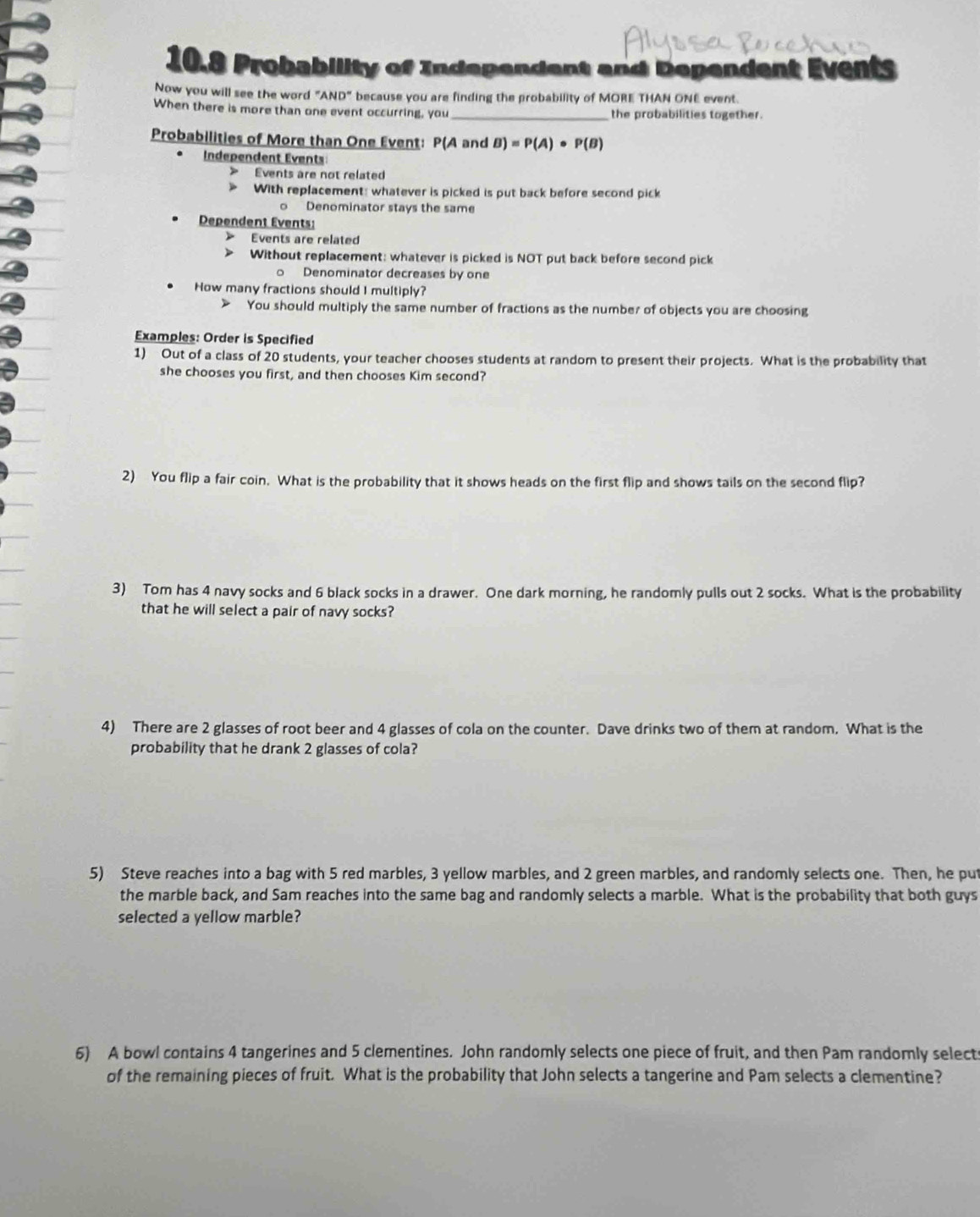 10.8 Probability of Independent and Dependent Events 
Now you will see the word "AND" because you are finding the probability of MORE THAN ONE event. 
When there is more than one event occurring, you_ the probabilities together. 
Probabilities of More than One Event: P(A and B)=P(A)· P(B)
Independent Events 
> Events are not related 
With replacement: whatever is picked is put back before second pick 
。 Denominator stays the same 
Dependent Events: 
Events are related 
Without replacement: whatever is picked is NOT put back before second pick 
o Denominator decreases by one 
How many fractions should I multiply? 
You should multiply the same number of fractions as the number of objects you are choosing 
Examples: Order is Specified 
1) Out of a class of 20 students, your teacher chooses students at random to present their projects. What is the probability that 
she chooses you first, and then chooses Kim second? 
2) You flip a fair coin. What is the probability that it shows heads on the first flip and shows tails on the second flip? 
3) Tom has 4 navy socks and 6 black socks in a drawer. One dark morning, he randomly pulls out 2 socks. What is the probability 
that he will select a pair of navy socks? 
4) There are 2 glasses of root beer and 4 glasses of cola on the counter. Dave drinks two of them at random. What is the 
probability that he drank 2 glasses of cola? 
5) Steve reaches into a bag with 5 red marbles, 3 yellow marbles, and 2 green marbles, and randomly selects one. Then, he put 
the marble back, and Sam reaches into the same bag and randomly selects a marble. What is the probability that both guys 
selected a yellow marble? 
6) A bowl contains 4 tangerines and 5 clementines. John randomly selects one piece of fruit, and then Pam randomly selects 
of the remaining pieces of fruit. What is the probability that John selects a tangerine and Pam selects a clementine?