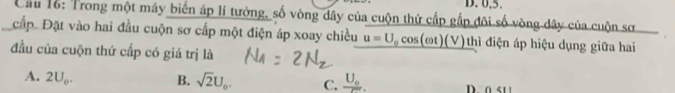 0.5.
Cầu 16: Trong một máy biến áp lí tưởng, số vòng dây của cuộn thứ cấp gắp đôi số vòng dây của cuộn sơ
cấp. Đặt vào hai đầu cuộn sơ cấp một điện áp xoay chiều u=U_0cos (omega t)(V) hì điện áp hiệu dụng giữa hai
đầu của cuộn thứ cấp có giá trị là
A. 2U_o. B. sqrt(2)U_0. C. frac U_0r. D. 0 51 1