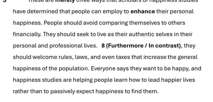 mese are merety three ways that schotars of happiness studles 
have determined that people can employ to enhance their personal 
happiness. People should avoid comparing themselves to others 
financially. They should seek to live as their authentic selves in their 
personal and professional lives. 8 (Furthermore / In contrast), they 
should welcome rules, laws, and even taxes that increase the general 
happiness of the population. Everyone says they want to be happy, and 
happiness studies are helping people learn how to lead happier lives 
rather than to passively expect happiness to find them.