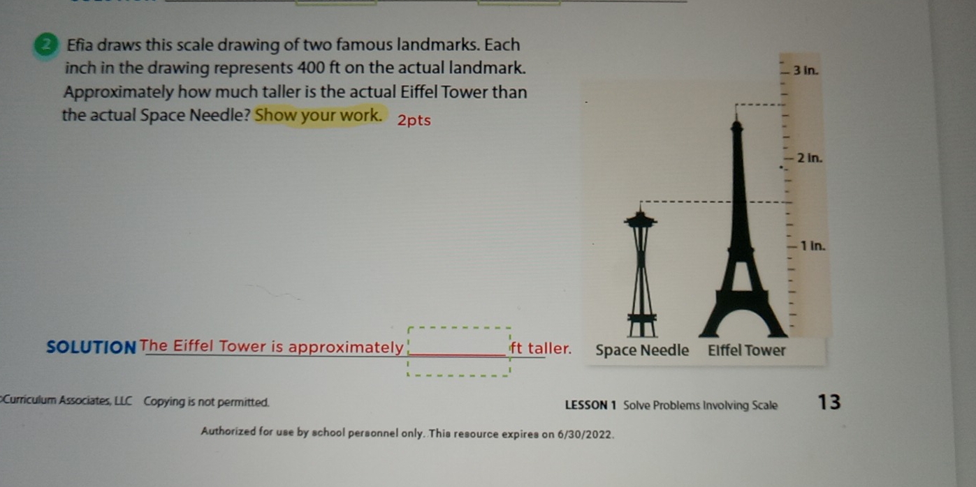 Efia draws this scale drawing of two famous landmarks. Each 
inch in the drawing represents 400 ft on the actual landmark. in. 
Approximately how much taller is the actual Eiffel Tower than 
the actual Space Needle? Show your work. 2pts 
in. 
1 in. 
SOLUTIONThe Eiffel Tower is approximately ft taller. S 
Curriculum Associates, LLC Copying is not permitted. LESSON 1 Solve Problems Involving Scale 13
Authorized for use by school personnel only. This resource expires on 6/30/2022.