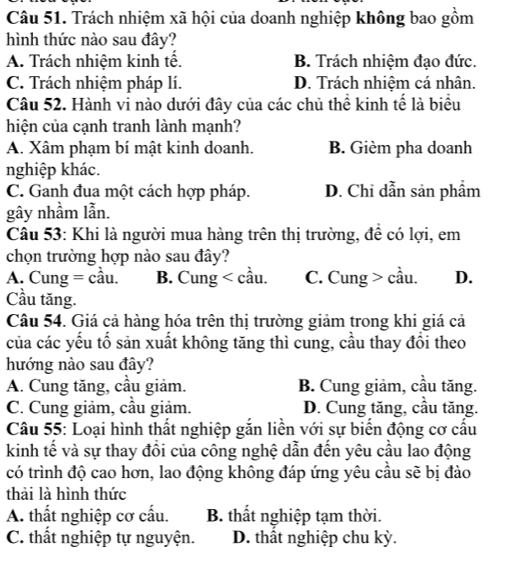 Trách nhiệm xã hội của doanh nghiệp không bao gồm
hình thức nào sau đây?
A. Trách nhiệm kinh tế. B. Trách nhiệm đạo đức.
C. Trách nhiệm pháp lí. D. Trách nhiệm cá nhân.
Câu 52. Hành vi nào dưới đây của các chủ thể kinh tế là biểu
hiện của cạnh tranh lành mạnh?
A. Xâm phạm bí mật kinh doanh. B. Gièm pha doanh
nghiệp khác.
C. Ganh đua một cách hợp pháp. D. Chỉ dẫn sản phẩm
gây nhầm lẫn.
Câu 53: Khi là người mua hàng trên thị trường, để có lợi, em
chọn trường hợp nào sau đây?
A. Cung = cầu. B. Cung < cầu.  C. Cung > cầu. D.
Cầu tăng.
Câu 54. Giá cả hàng hóa trên thị trường giảm trong khi giá cả
của các yếu tố sản xuất không tăng thì cung, cầu thay đổi theo
hướng nào sau đây?
A. Cung tăng, cầu giảm. B. Cung giảm, cầu tăng.
C. Cung giảm, cầu giảm. D. Cung tăng, cầu tăng.
Câu 55: Loại hình thất nghiệp gắn liền với sự biến động cơ cấu
kinh tế và sự thay đồi của công nghệ dẫn đến yêu cầu lao động
có trình độ cao hơn, lao động không đáp ứng yêu cầu sẽ bị đào
thải là hình thức
A. thất nghiệp cơ cấu. B. thất nghiệp tạm thời.
C. thất nghiệp tự nguyện. D. thất nghiệp chu kỳ.