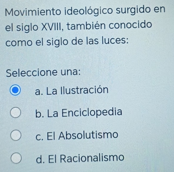 Movimiento ideológico surgido en
el siglo XVIII, también conocido
como el siglo de las luces:
Seleccione una:
a. La Ilustración
b. La Enciclopedia
c. El Absolutismo
d. El Racionalismo