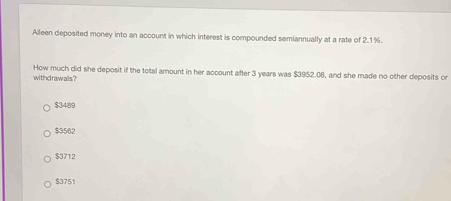 Aileen deposited money into an account in which interest is compounded semiannually at a rate of 2.1%.
How much did she deposit if the total amount in her account after 3 years was $3952.08, and she made no other deposits or
withdrawals?
$3489
$3562
$3712
$3751